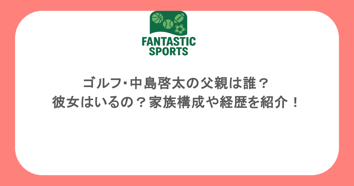 ゴルフ・中島啓太の父親は誰？彼女はいるの？家族構成や経歴を紹介！